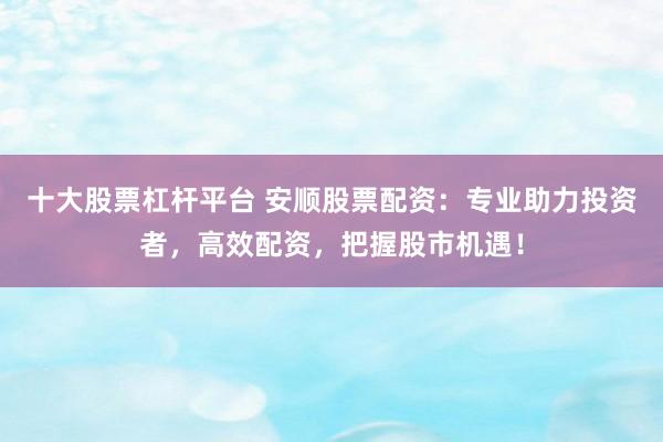 十大股票杠杆平台 安顺股票配资：专业助力投资者，高效配资，把握股市机遇！