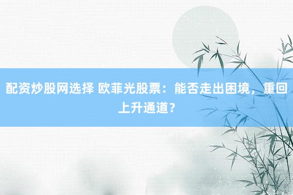 配资炒股网选择 欧菲光股票：能否走出困境，重回上升通道？