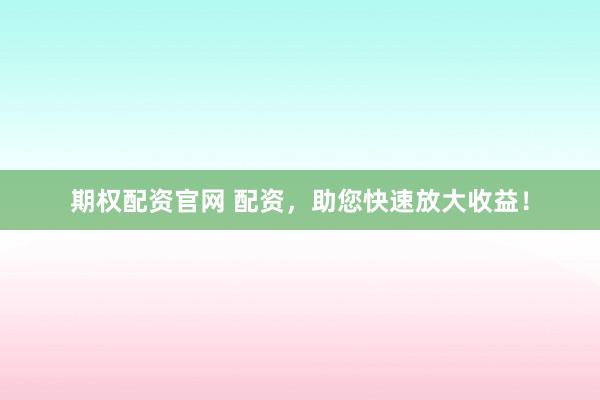 期权配资官网 配资，助您快速放大收益！