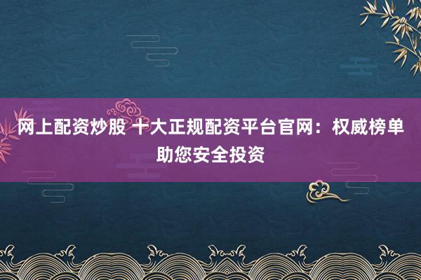 网上配资炒股 十大正规配资平台官网:权威榜单助您安全投资