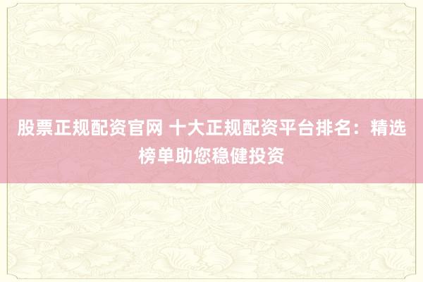 股票正规配资官网 十大正规配资平台排名：精选榜单助您稳健投资