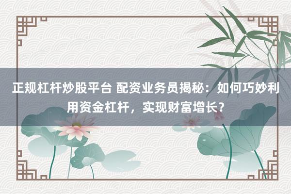 正规杠杆炒股平台 配资业务员揭秘:如何巧妙利用资金杠杆,实现财富增长?