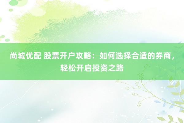 尚城优配 股票开户攻略:如何选择合适的券商,轻松开启投资之路