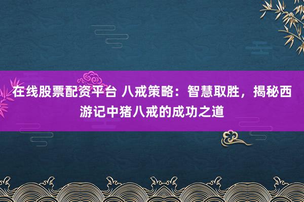 在线股票配资平台 八戒策略：智慧取胜，揭秘西游记中猪八戒的成功之道