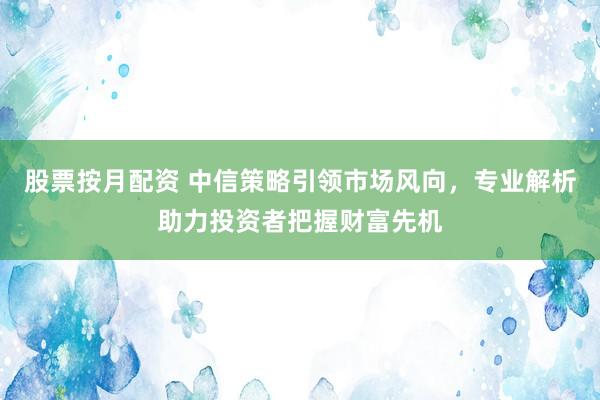 股票按月配资 中信策略引领市场风向，专业解析助力投资者把握财富先机