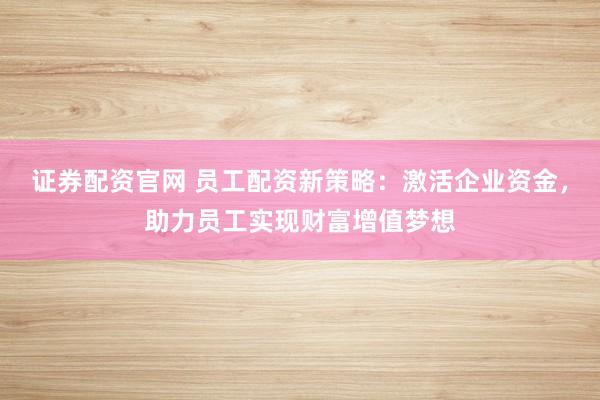 证券配资官网 员工配资新策略：激活企业资金，助力员工实现财富增值梦想