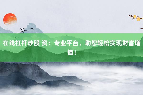 在线杠杆炒股 资：专业平台，助您轻松实现财富增值！