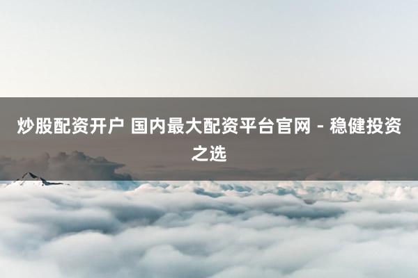 炒股配资开户 国内最大配资平台官网 - 稳健投资之选