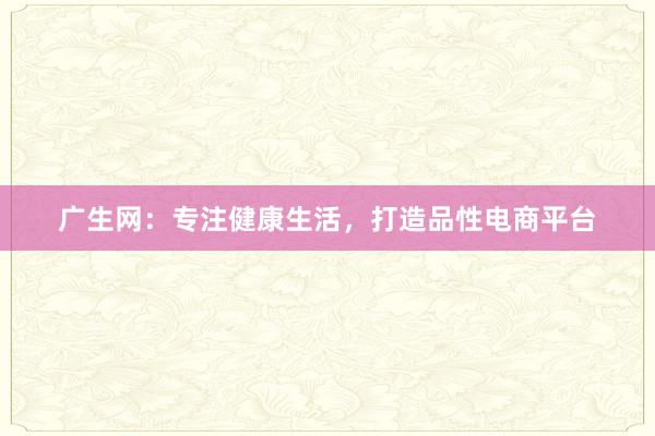 广生网:专注健康生活,打造品性电商平台