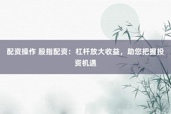 配资操作 股指配资：杠杆放大收益，助您把握投资机遇