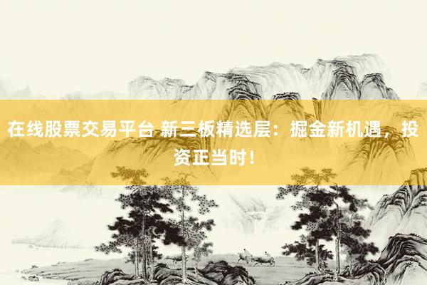 在线股票交易平台 新三板精选层：掘金新机遇，投资正当时！