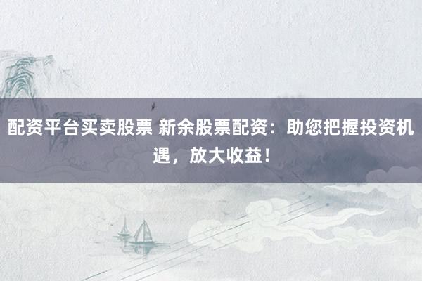 配资平台买卖股票 新余股票配资：助您把握投资机遇，放大收益！