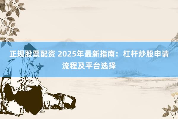 正规股票配资 2025年最新指南：杠杆炒股申请流程及平台选择