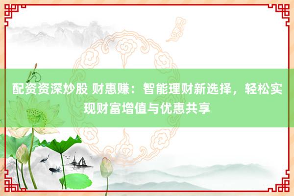 配资资深炒股 财惠赚：智能理财新选择，轻松实现财富增值与优惠共享