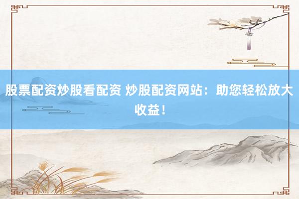 股票配资炒股看配资 炒股配资网站：助您轻松放大收益！