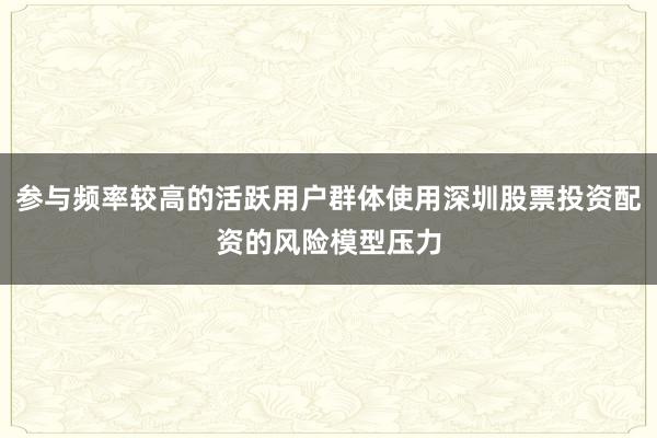 参与频率较高的活跃用户群体使用深圳股票投资配资的风险模型压力