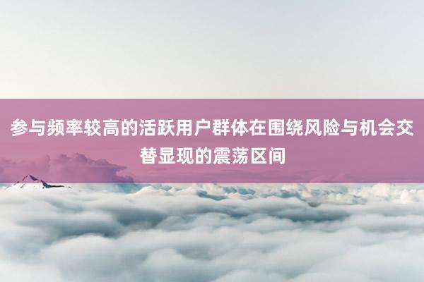 参与频率较高的活跃用户群体在围绕风险与机会交替显现的震荡区间