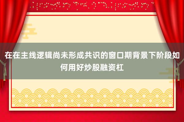 在在主线逻辑尚未形成共识的窗口期背景下阶段如何用好炒股融资杠