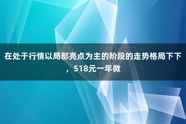 在处于行情以局部亮点为主的阶段的走势格局下下，518元一年微