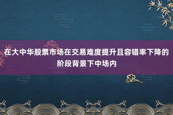 在大中华股票市场在交易难度提升且容错率下降的阶段背景下中场内