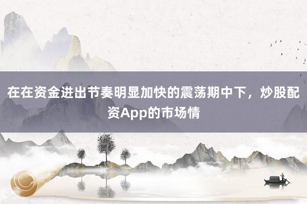 在在资金进出节奏明显加快的震荡期中下，炒股配资App的市场情