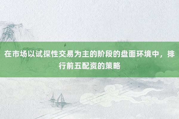 在市场以试探性交易为主的阶段的盘面环境中，排行前五配资的策略