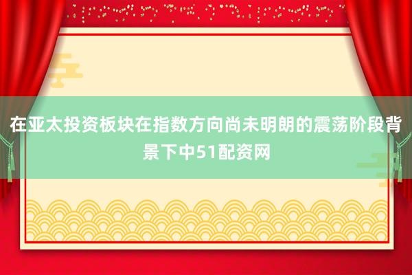 在亚太投资板块在指数方向尚未明朗的震荡阶段背景下中51配资网