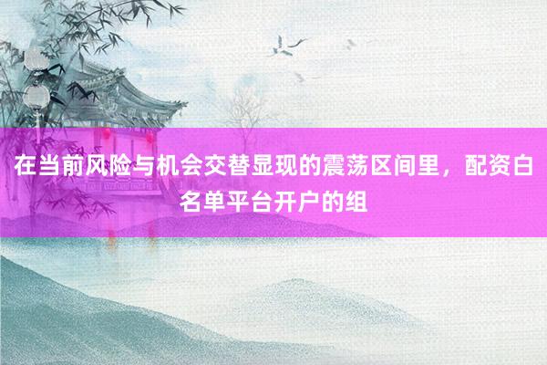 在当前风险与机会交替显现的震荡区间里，配资白名单平台开户的组