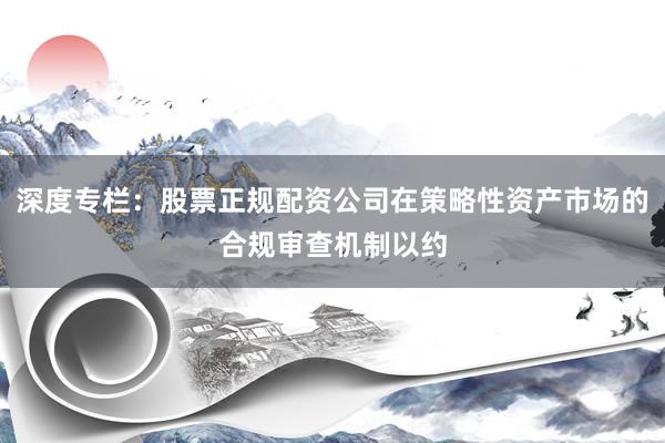 深度专栏：股票正规配资公司在策略性资产市场的合规审查机制以约