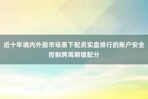 近十年境内外股市场景下配资实盘排行的账户安全控制跨周期错配分