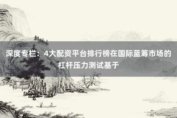 深度专栏：4大配资平台排行榜在国际蓝筹市场的杠杆压力测试基于