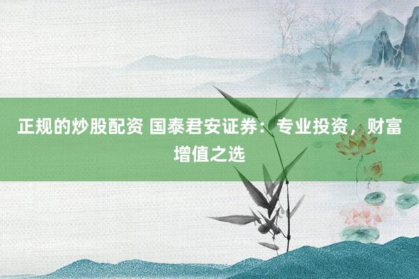 正规的炒股配资 国泰君安证券：专业投资，财富增值之选