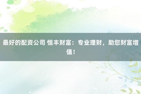 最好的配资公司 恒丰财富：专业理财，助您财富增值！