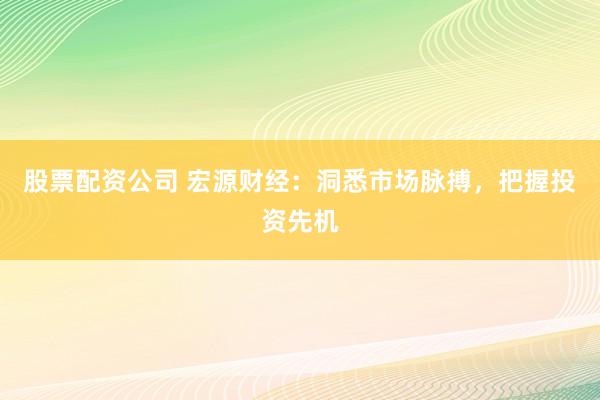 股票配资公司 宏源财经：洞悉市场脉搏，把握投资先机