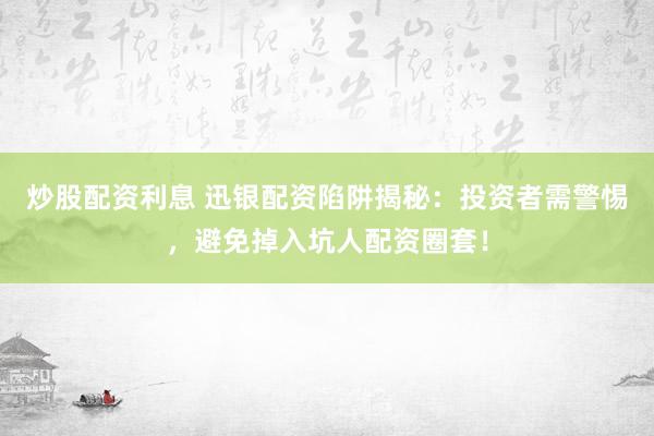 炒股配资利息 迅银配资陷阱揭秘：投资者需警惕，避免掉入坑人配资圈套！