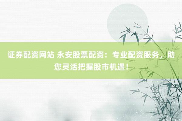 证券配资网站 永安股票配资：专业配资服务，助您灵活把握股市机遇！