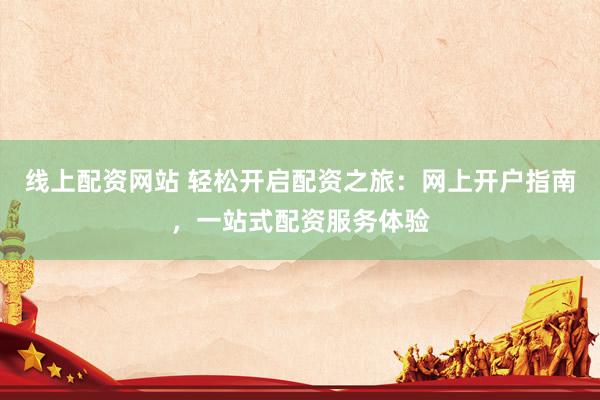 线上配资网站 轻松开启配资之旅：网上开户指南，一站式配资服务体验