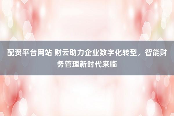 配资平台网站 财云助力企业数字化转型，智能财务管理新时代来临