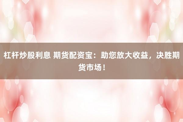 杠杆炒股利息 期货配资宝：助您放大收益，决胜期货市场！
