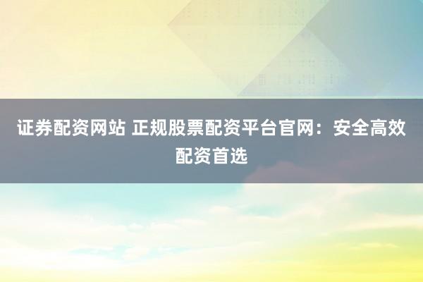 证券配资网站 正规股票配资平台官网：安全高效配资首选