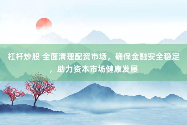 杠杆炒股 全面清理配资市场，确保金融安全稳定，助力资本市场健康发展