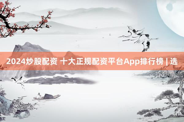2024炒股配资 十大正规配资平台App排行榜 | 选