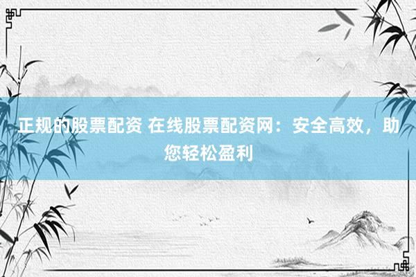 正规的股票配资 在线股票配资网：安全高效，助您轻松盈利