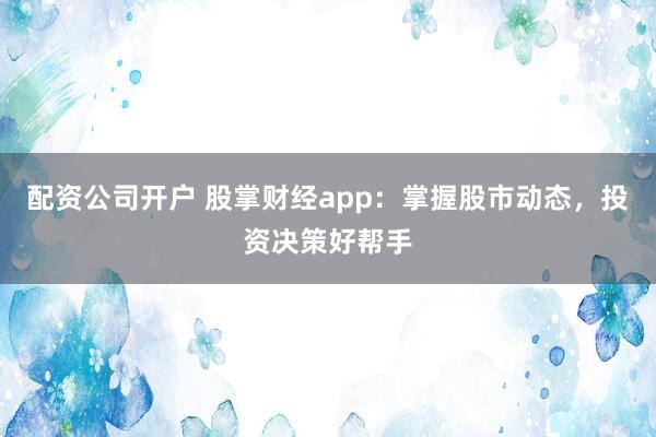 配资公司开户 股掌财经app:掌握股市动态,投资决策好帮手