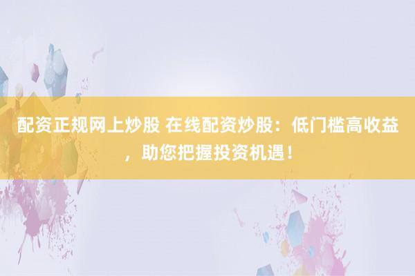配资正规网上炒股 在线配资炒股:低门槛高收益,助您把握投资机遇!