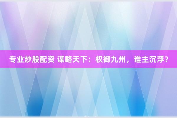 专业炒股配资 谋略天下:权御九州,谁主沉浮?