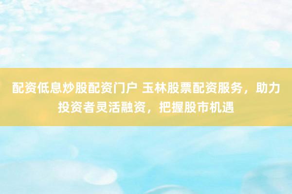 配资低息炒股配资门户 玉林股票配资服务，助力投资者灵活融资，把握股市机遇