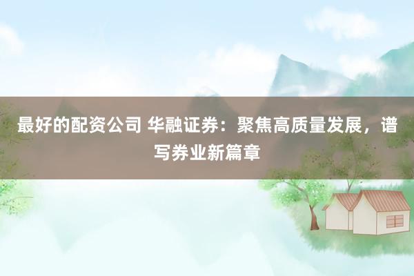 最好的配资公司 华融证券:聚焦高质量发展,谱写券业新篇章