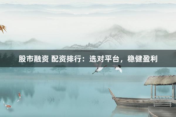 股市融资 配资排行:选对平台,稳健盈利