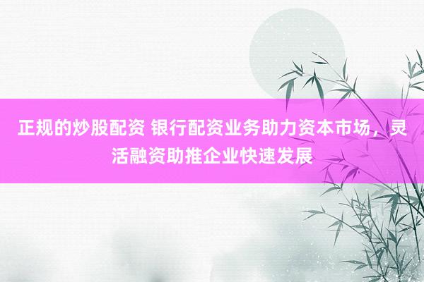 正规的炒股配资 银行配资业务助力资本市场,灵活融资助推企业快速发展